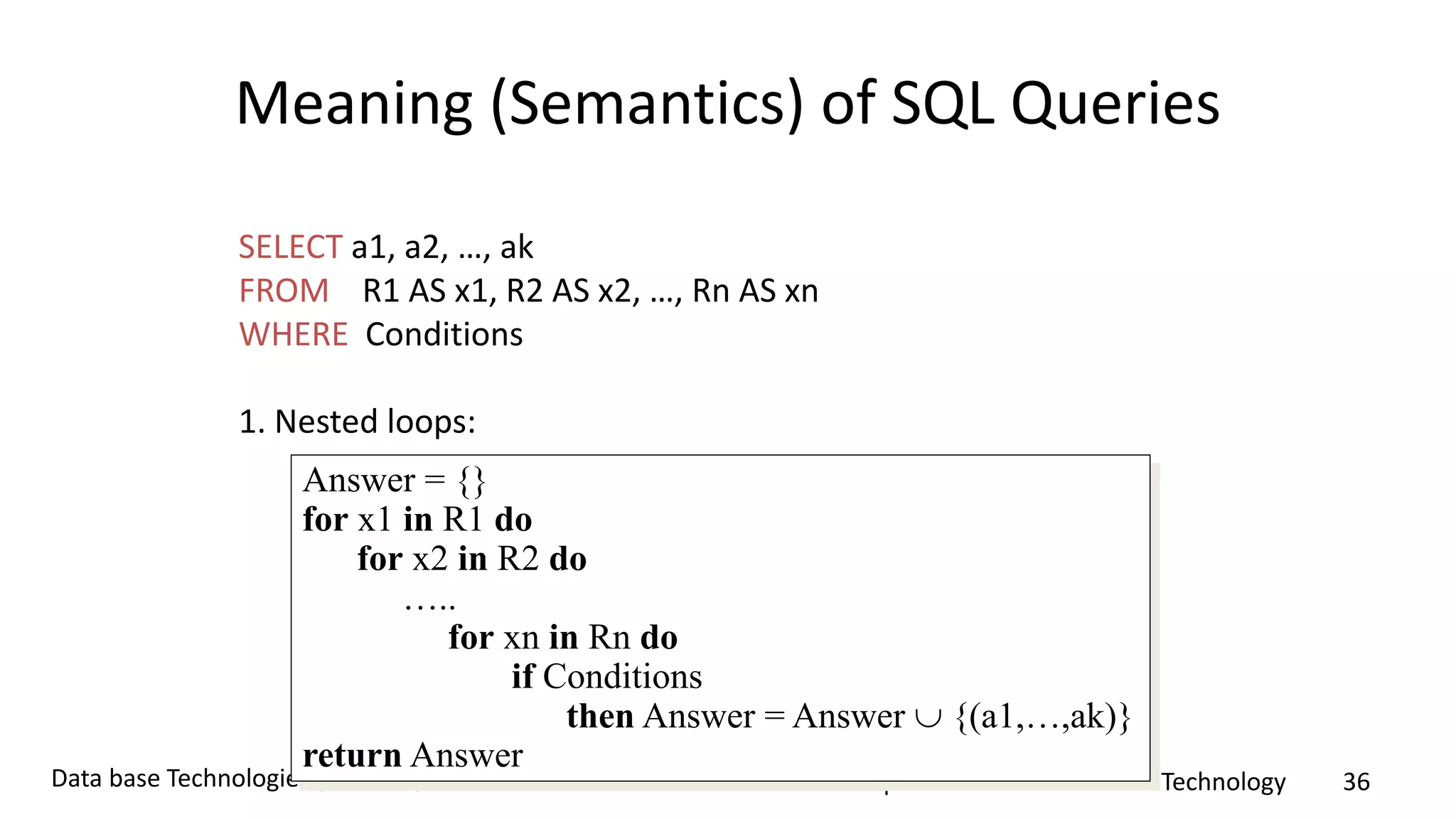 Department of Information Technology 36Data base Technologies (ITB4201)
Meaning (Semantics) of SQL Queries
SELECT a1, a2, …, ak
FROM R1 AS x1, R2 AS x2, …, Rn AS xn
WHERE Conditions
1. Nested loops:
Answer = {}
for x1 in R1 do
for x2 in R2 do
…..
for xn in Rn do
if Conditions
then Answer = Answer  {(a1,…,ak)}
return Answer
 