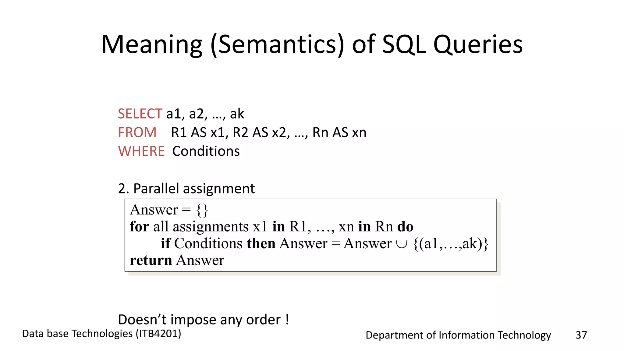 Department of Information Technology 37Data base Technologies (ITB4201)
Meaning (Semantics) of SQL Queries
SELECT a1, a2, …, ak
FROM R1 AS x1, R2 AS x2, …, Rn AS xn
WHERE Conditions
2. Parallel assignment
Doesn’t impose any order !
Answer = {}
for all assignments x1 in R1, …, xn in Rn do
if Conditions then Answer = Answer  {(a1,…,ak)}
return Answer
 