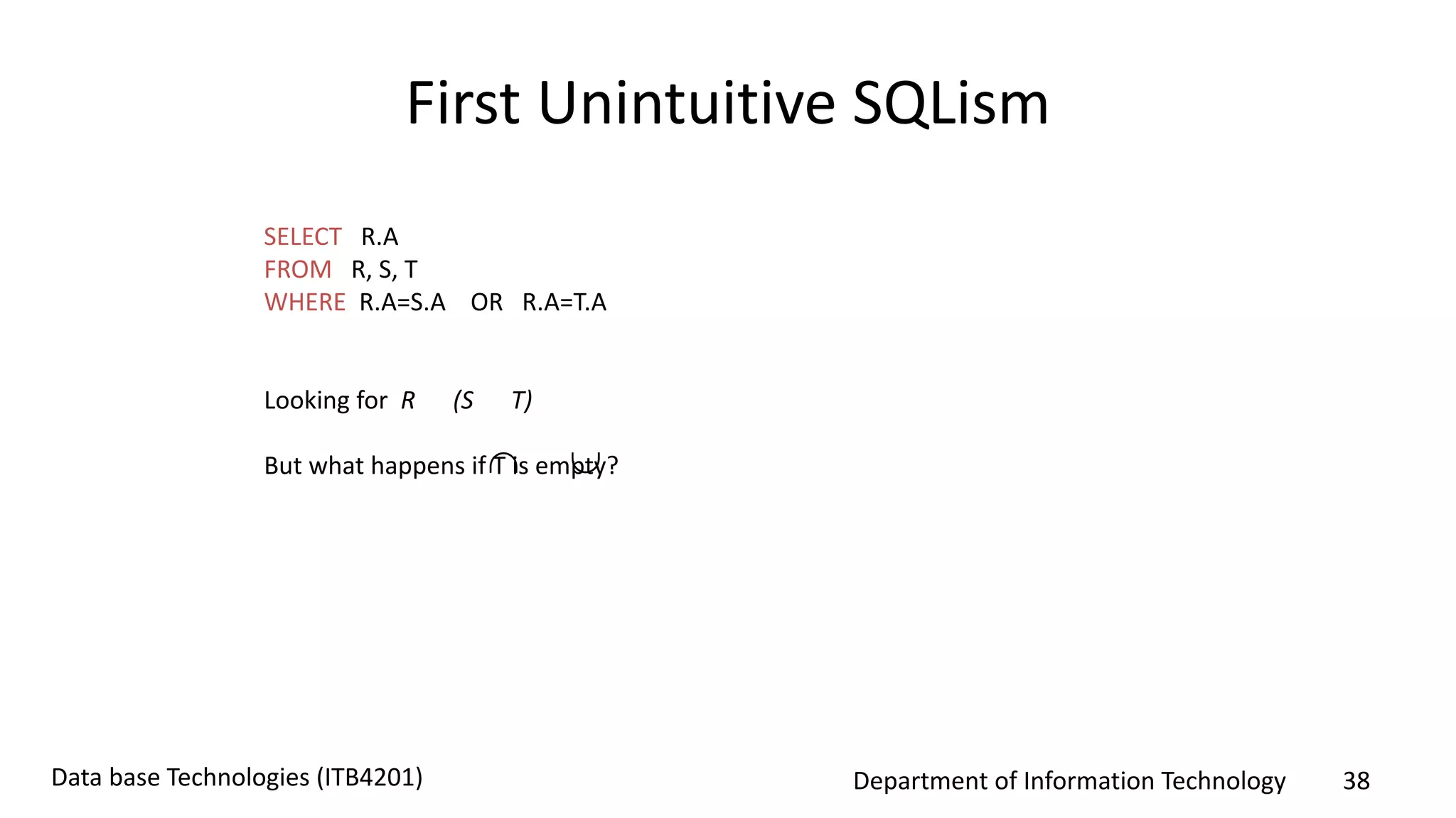 Department of Information Technology 38Data base Technologies (ITB4201)
First Unintuitive SQLism
SELECT R.A
FROM R, S, T
WHERE R.A=S.A OR R.A=T.A
Looking for R (S T)
But what happens if T is empty? 
 