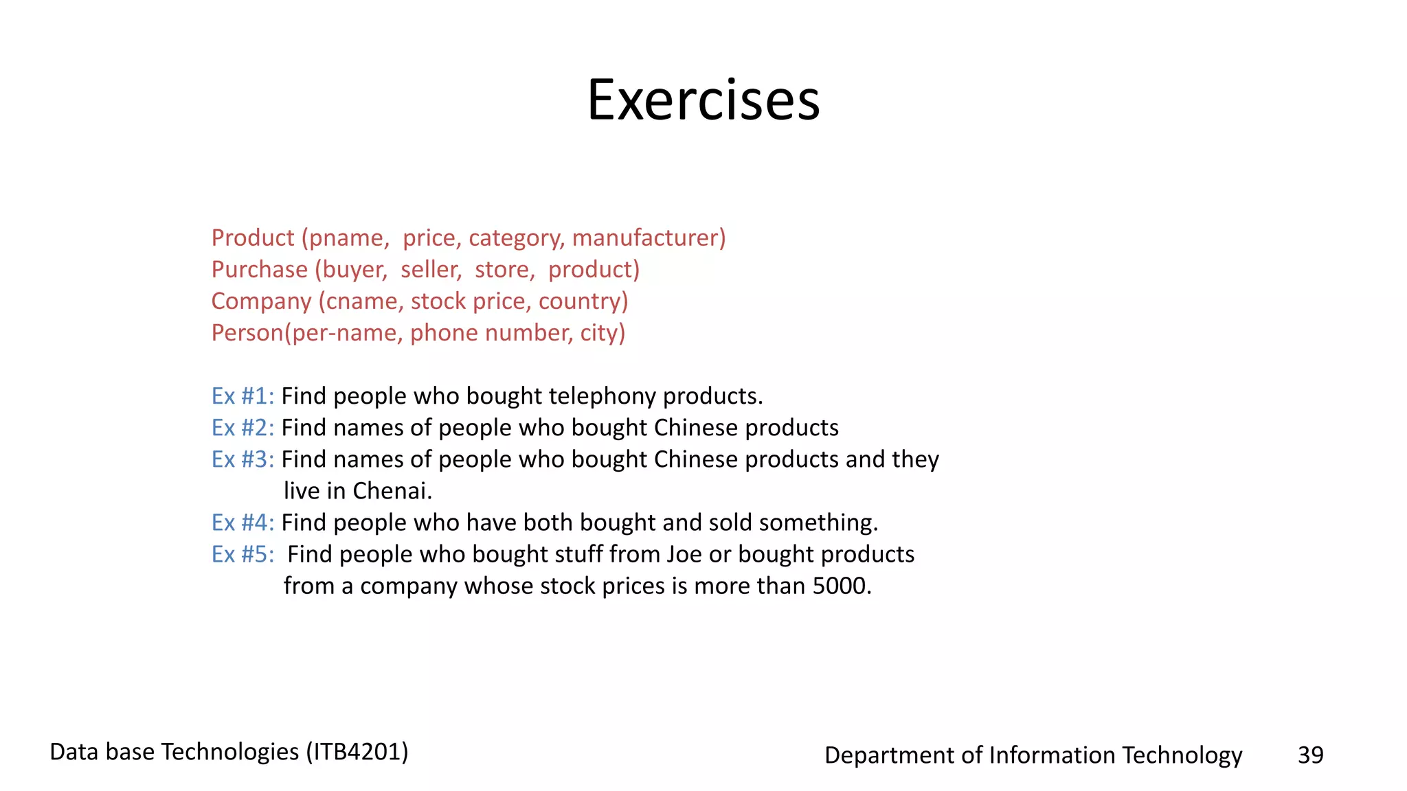Department of Information Technology 39Data base Technologies (ITB4201)
Exercises
Product (pname, price, category, manufacturer)
Purchase (buyer, seller, store, product)
Company (cname, stock price, country)
Person(per-name, phone number, city)
Ex #1: Find people who bought telephony products.
Ex #2: Find names of people who bought Chinese products
Ex #3: Find names of people who bought Chinese products and they
live in Chenai.
Ex #4: Find people who have both bought and sold something.
Ex #5: Find people who bought stuff from Joe or bought products
from a company whose stock prices is more than 5000.
 