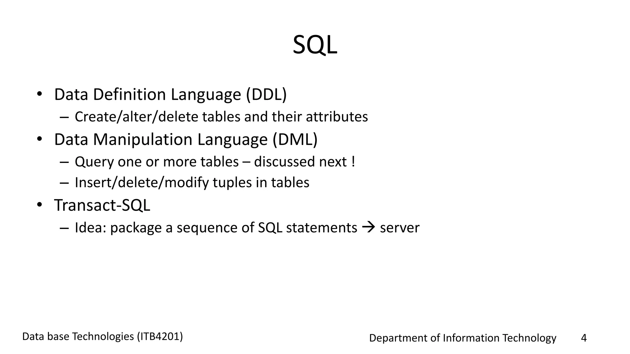 Department of Information Technology 4Data base Technologies (ITB4201)
SQL
• Data Definition Language (DDL)
– Create/alter/delete tables and their attributes
• Data Manipulation Language (DML)
– Query one or more tables – discussed next !
– Insert/delete/modify tuples in tables
• Transact-SQL
– Idea: package a sequence of SQL statements  server
 