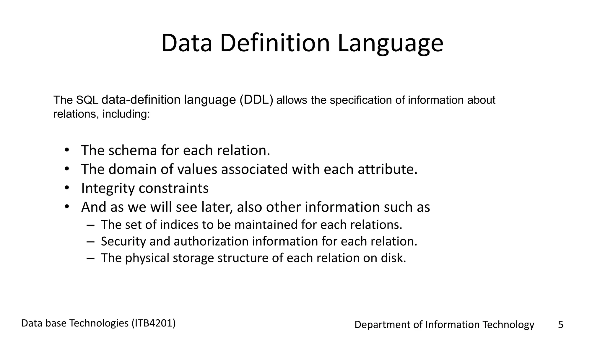 Department of Information Technology 5Data base Technologies (ITB4201)
Data Definition Language
• The schema for each relation.
• The domain of values associated with each attribute.
• Integrity constraints
• And as we will see later, also other information such as
– The set of indices to be maintained for each relations.
– Security and authorization information for each relation.
– The physical storage structure of each relation on disk.
The SQL data-definition language (DDL) allows the specification of information about
relations, including:
 