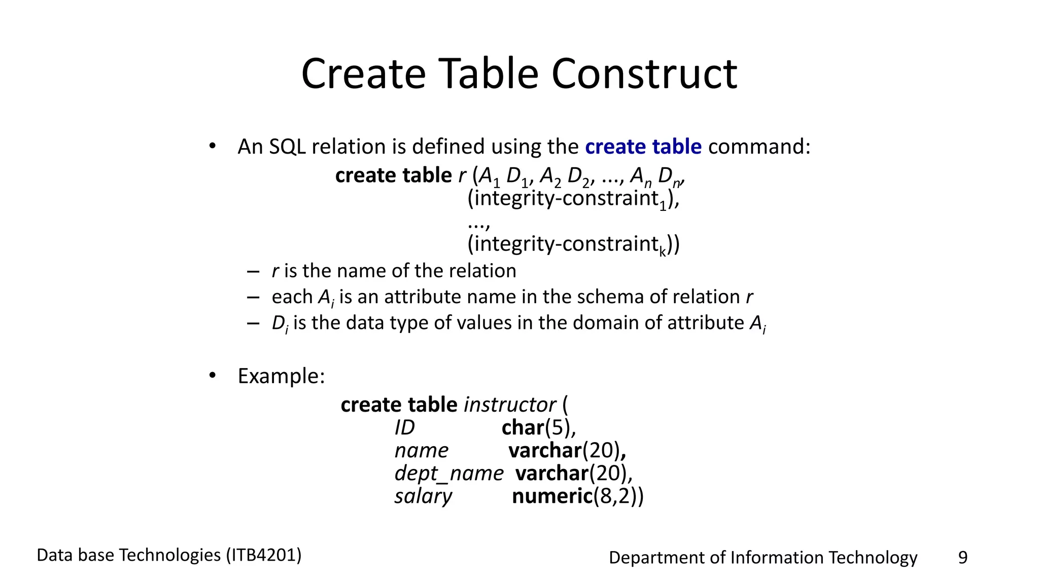 Department of Information Technology 9Data base Technologies (ITB4201)
Create Table Construct
• An SQL relation is defined using the create table command:
create table r (A1 D1, A2 D2, ..., An Dn,
(integrity-constraint1),
...,
(integrity-constraintk))
– r is the name of the relation
– each Ai is an attribute name in the schema of relation r
– Di is the data type of values in the domain of attribute Ai
• Example:
create table instructor (
ID char(5),
name varchar(20),
dept_name varchar(20),
salary numeric(8,2))
 