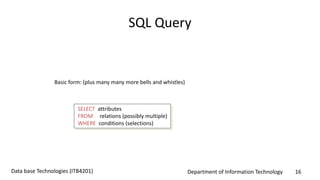 Department of Information Technology 16Data base Technologies (ITB4201)
SQL Query
Basic form: (plus many many more bells and whistles)
SELECT attributes
FROM relations (possibly multiple)
WHERE conditions (selections)
 