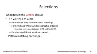 Department of Information Technology 20Data base Technologies (ITB4201)
Selections
What goes in the WHERE clause:
• x = y, x < y, x <= y, etc
– For number, they have the usual meanings
– For CHAR and VARCHAR: lexicographic ordering
• Expected conversion between CHAR and VARCHAR
– For dates and times, what you expect...
• Pattern matching on strings...
 