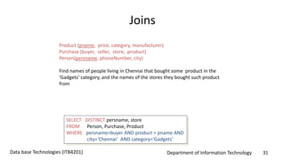 Department of Information Technology 31Data base Technologies (ITB4201)
Joins
Product (pname, price, category, manufacturer)
Purchase (buyer, seller, store, product)
Person(persname, phoneNumber, city)
Find names of people living in Chennai that bought some product in the
‘Gadgets’ category, and the names of the stores they bought such product
from
SELECT DISTINCT persname, store
FROM Person, Purchase, Product
WHERE persname=buyer AND product = pname AND
city=‘Chennai’ AND category=‘Gadgets’
 