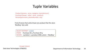 Department of Information Technology 34Data base Technologies (ITB4201)
Tuple Variables
SELECT DISTINCT x.store
FROM Purchase AS x, Purchase AS y
WHERE x.product = y.product AND y.store = ‘BestBuy’
Find all stores that sold at least one product that the store
‘BestBuy’ also sold:
Answer (store)
Product (pname, price, category, manufacturer)
Purchase (buyer, seller, store, product)
Person(persname, phoneNumber, city)
 