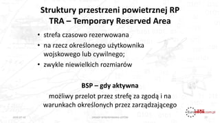 Struktury przestrzeni powietrznej RP
TRA – Temporary Reserved Area
17
• strefa czasowo rezerwowana
• na rzecz określonego użytkownika
wojskowego lub cywilnego;
• zwykle niewielkich rozmiarów
BSP – gdy aktywna
możliwy przelot przez strefę za zgodą i na
warunkach określonych przez zarządzającego
ZASADY WYKONYWANIA LOTÓW2020-07-16
 