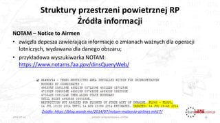 Struktury przestrzeni powietrznej RP
Źródła informacji
28
NOTAM – Notice to Airmen
• zwięzła depesza zawierająca informacje o zmianach ważnych dla operacji
lotniczych, wydawana dla danego obszaru;
• przykładowa wyszukiwarka NOTAM:
https://www.notams.faa.gov/dinsQueryWeb/
ZASADY WYKONYWANIA LOTÓW2020-07-16
Źródło: https://blog.wandr.me/2014/07/notam-malaysia-airlines-mh17/
 