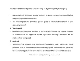 The Research Proposal (for research funding) or Synopsis (for higher degree)
• Many academic institutes require students to write a research proposal before
they actually start their research.
• The following remarks provide a generic guide to structure the content of your
research proposal.
1.1. WorkingWorking titletitle
• Generally the (main) title is meant to attract attention while the subtitle provides• Generally the (main) title is meant to attract attention while the subtitle provides
an indication of the approach to the topic often making a reference to the
methodology being used
2.2. AbstractAbstract
• Summary of the research topic (maximum of 350 words), topic, stating the central
problem, issue or phenomenon and where the gap lays for the research you want
to undertake together with an indication of what and how you want to achieve.
Ref. Book: Chris Hart (1998) called “Doing a Literature Review”AKJan
 