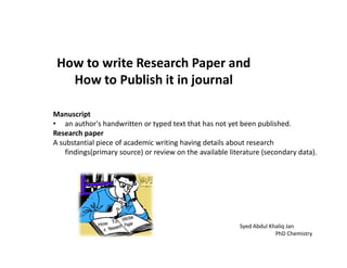 How to write Research Paper and
How to Publish it in journal
Manuscript
• an author's handwritten or typed text that has not yet been published.
Research paperResearch paper
A substantial piece of academic writing having details about research
findings(primary source) or review on the available literature (secondary data).
Syed Abdul Khaliq Jan
PhD Chemistry
 