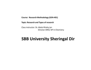 Course: Research Methodology (GEN-401)
Topic: Research and Types of research
Class instructor: Dr. Abdul Khaliq Jan
Director ORIC/ AP in Chemistry
SBB University Sheringal Dir
 