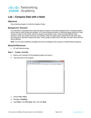  Cisco and/or its affiliates. All rights reserved. Cisco Confidential Page 1 of 4 www.netacad.com
Lab – Compare Data with a Hash
Objectives
Use a hashing program to verify the integrity of data.
Background / Scenario
It is important to understand when data has been corrupted or it has been tampered with. A hashing program
can be used to verify if data has changed, or if it has remained the same. A hashing program performs a hash
function on data or a file, which returns a (usually much shorter) value. There are many different hash
functions, some very simple and some very complex. When the same hash is performed on the same data,
the value that is returned is always the same. If any change is performed on the data, the hash value returned
will be different.
Note: You will need installation privileges and some knowledge of the process to install Windows programs.
Required Resources
• PC with Internet access
Step 1: Create a Text file
a. Search your computer for the Notepad program and open it.
b. Type some text in the program.
c. Choose File > Save.
d. Navigate to Desktop.
e. Type Hash in the File name: field, and click Save.
 