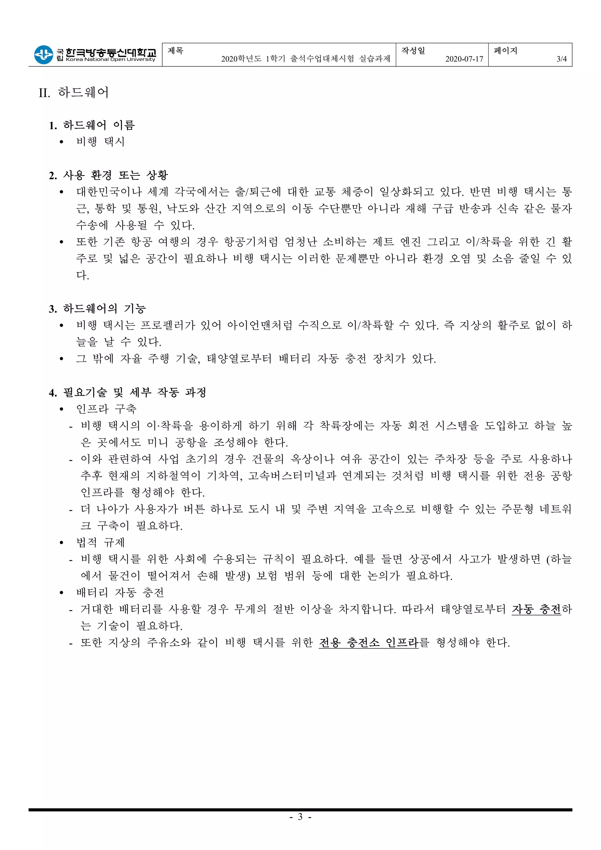 제목
2020학년도 1학기 출석수업대체시험 실습과제
작성일
2020-07-17
페이지
3/4
- 3 -
II. 하드웨어
1. 하드웨어 이름
Ÿ 비행 택시
2. 사용 환경 또는 상황
Ÿ 대한민국이나 세계 각국에서는 출/퇴근에 대한 교통 체증이 일상화되고 있다. 반면 비행 택시는 통
근, 통학 및 통원, 낙도와 산간 지역으로의 이동 수단뿐만 아니라 재해 구급 반송과 신속 같은 물자
수송에 사용될 수 있다.
Ÿ 또한 기존 항공 여행의 경우 항공기처럼 엄청난 소비하는 제트 엔진 그리고 이/착륙을 위한 긴 활
주로 및 넓은 공간이 필요하나 비행 택시는 이러한 문제뿐만 아니라 환경 오염 및 소음 줄일 수 있
다.
3. 하드웨어의 기능
Ÿ 비행 택시는 프로펠러가 있어 아이언맨처럼 수직으로 이/착륙할 수 있다. 즉 지상의 활주로 없이 하
늘을 날 수 있다.
Ÿ 그 밖에 자율 주행 기술, 태양열로부터 배터리 자동 충전 장치가 있다.
4. 필요기술 및 세부 작동 과정
Ÿ 인프라 구축
- 비행 택시의 이‧착륙을 용이하게 하기 위해 각 착륙장에는 자동 회전 시스템을 도입하고 하늘 높
은 곳에서도 미니 공항을 조성해야 한다.
- 이와 관련하여 사업 초기의 경우 건물의 옥상이나 여유 공간이 있는 주차장 등을 주로 사용하나
추후 현재의 지하철역이 기차역, 고속버스터미널과 연계되는 것처럼 비행 택시를 위한 전용 공항
인프라를 형성해야 한다.
- 더 나아가 사용자가 버튼 하나로 도시 내 및 주변 지역을 고속으로 비행할 수 있는 주문형 네트워
크 구축이 필요하다.
Ÿ 법적 규제
- 비행 택시를 위한 사회에 수용되는 규칙이 필요하다. 예를 들면 상공에서 사고가 발생하면 (하늘
에서 물건이 떨어져서 손해 발생) 보험 범위 등에 대한 논의가 필요하다.
Ÿ 배터리 자동 충전
- 거대한 배터리를 사용할 경우 무게의 절반 이상을 차지합니다. 따라서 태양열로부터 자동 충전하
는 기술이 필요하다.
- 또한 지상의 주유소와 같이 비행 택시를 위한 전용 충전소 인프라를 형성해야 한다.
 