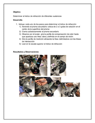 Objetivo
Determinar el índice de refracción de diferentes sustancias
Desarrollo
1. Indique cada uno de los pasos para determinar el índice de refracción
1) Abriendo el prisma secundario coloca de 2 a 3 gotas de solución en el
centro de la superficie del prisma
2) Cierra cuidadosamente el prisma secundario
3) Observa por el ocular, gira la perilla de compensación de color hasta
que aparezca una línea clara y definida en el campo de visión
4) Gira la perilla de medición alineando la línea delimitadora con las líneas
de intersección
5) Leer en la escala superior el índice de refracción
Resultados y Observaciones
 