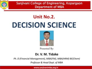 www.sanjivanimba.org.in
Unit No.2.
DECISION SCIENCE
Presented By:
Dr. V. M. Tidake
Ph. D (Financial Management), MBA(FM), MBA(HRM) BE(Chem)
Professor & Head Dept. of MBA
1
Sanjivani College of Engineering, Kopargaon
Department of MBA
www.sanjivanimba.org.in
 