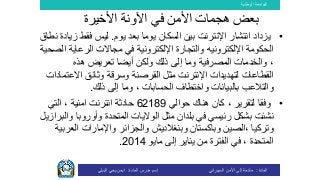 ‫الوطنية‬ ‫الجامعة‬
‫المادة‬:‫األمن‬ ‫إلى‬ ‫مقدمة‬‫السيبراني‬‫إسم‬‫المادة‬ ‫مدرس‬:‫البيلي‬ ‫يحي‬ ‫ايمن‬
•‫يوم‬ ‫بعد‬ ‫يوما‬ ‫السكان‬ ‫بين‬ ‫اإلنترنت‬ ‫انتشار‬ ‫يزداد‬.‫فقط‬ ‫ليس‬‫نطاق‬ ‫زيادة‬
‫الحكومة‬‫اإللكتروني‬‫ه‬‫مجاال‬ ‫في‬ ‫اإللكترونية‬ ‫والتجارة‬‫ت‬‫الرعاي‬‫الصحية‬ ‫ة‬
‫هذه‬ ‫تعريض‬ ‫أيضا‬ ‫ولكن‬ ‫ذلك‬ ‫إلى‬ ‫وما‬ ‫المصرفية‬ ‫والخدمات‬ ،
‫وثائق‬ ‫وسرقة‬ ‫القرصنة‬ ‫مثل‬ ‫اإلنترنت‬ ‫لتهديدات‬ ‫القطاعات‬‫االع‬‫تمادات‬
‫بالبيانات‬ ‫والتالعب‬‫ذلك‬ ‫إلى‬ ‫وما‬ ، ‫الحسابات‬ ‫واختطاف‬.
•‫حوالي‬ ‫هناك‬ ‫كان‬ ، ‫لتقرير‬ ‫وفقا‬62189‫حادثة‬‫انترنت‬‫امنية‬‫التي‬ ،
‫نشئت‬‫رئيسي‬ ‫بشكل‬‫في‬‫بلدان‬‫مثل‬‫وأوروب‬ ‫المتحدة‬ ‫الواليات‬‫والبرازيل‬ ‫ا‬
‫الع‬ ‫واإلمارات‬ ‫والجزائر‬ ‫وبنغالديش‬ ‫وباكستان‬ ‫،الصين‬ ‫وتركيا‬‫ربية‬
‫مايو‬ ‫إلى‬ ‫يناير‬ ‫من‬ ‫الفترة‬ ‫في‬ ، ‫المتحدة‬2014.
‫ب‬‫األخيرة‬ ‫اآلونة‬ ‫في‬ ‫األمن‬ ‫هجمات‬ ‫عض‬
 
