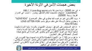 ‫الوطنية‬ ‫الجامعة‬
‫المادة‬:‫األمن‬ ‫إلى‬ ‫مقدمة‬‫السيبراني‬‫إسم‬‫المادة‬ ‫مدرس‬:‫البيلي‬ ‫يحي‬ ‫ايمن‬
•‫عام‬ ‫في‬2000‫باسم‬ ‫معروفة‬ ‫دودة‬ ،Love Bug worm‫أو‬VBS /
Loveletter،‫ت‬‫ويندوز‬ ‫التشغيل‬ ‫نظام‬ ‫خصيصا‬ ‫ستهدف‬‫تسبب‬ ،‫أض‬ ‫في‬‫رار‬
‫تقريبا‬.‫روبية‬22000.
•‫ب‬‫يحتوي‬ ‫فيه‬ ‫مرغوب‬ ‫غير‬ ‫إلكتروني‬ ‫ريد‬‫في‬‫الموضوع‬ ‫سطر‬"ILOVEYOU"
•‫و‬‫باسم‬ ‫مرفق‬ ‫ملف‬ ‫على‬ ‫الرسالة‬ ‫بداخل‬ ‫يحتوي‬LOVE-LETTER-FOR-
YOU.TXT.vbs.
•، ‫المرفق‬ ‫على‬ ‫المستخدم‬ ‫انقر‬ ‫إذ‬‫وتبدا‬ ‫بالدودة‬ ‫الكمبيوتر‬ ‫يصاب‬‫الدود‬‫ة‬‫ب‬‫البحث‬
‫عن‬‫الهارديسك‬‫ب‬‫في‬ ‫والبدء‬ ‫الكمبيوتر‬‫تخريب‬‫الملفات‬.‫تبدأ‬ ‫كما‬‫الدود‬‫ب‬ ‫ة‬‫إعادة‬
‫نسخ‬ ‫توجيه‬‫من‬ ‫ه‬‫اإللكتروني‬ ‫البريد‬‫الدودة‬ ‫على‬ ‫يحتوي‬ ‫الذي‬‫ج‬ ‫جميع‬ ‫إلى‬‫هات‬
‫اتصال‬‫العناوين‬ ‫دفتر‬ ‫في‬ ‫المضافة‬.
•‫من‬ ‫يقرب‬ ‫ما‬10‫باإلنترنت‬ ‫المتصلة‬ ‫األجهزة‬ ‫من‬ ٪‫ف‬ ‫الفيروس‬ ‫بهذا‬ ‫اصيبت‬‫ي‬
‫ذلك‬ ‫في‬ ‫بما‬ ‫وقته‬‫الكبيرة‬ ‫المنظمات‬ ‫من‬ ‫العديد‬‫تشمل‬ ‫والتي‬‫ال‬ ‫البرلمان‬، ‫بريطاني‬
‫و‬‫البنتاجون‬‫الى‬ ‫اضطرهم‬ ‫مما‬ ‫االمريكي‬‫اإللكتروني‬ ‫البريد‬ ‫نظام‬ ‫إغالق‬‫ال‬‫خاص‬
‫بهم‬‫هذا‬ ‫إليقاف‬‫ال‬‫دودة‬‫في‬ ‫االنتشار‬ ‫من‬‫شبكتهم‬.
‫األخيرة‬ ‫اآلونة‬ ‫في‬ ‫األمن‬ ‫هجمات‬ ‫بعض‬
 