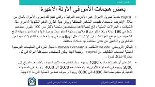 ‫الوطنية‬ ‫الجامعة‬
‫المادة‬:‫األمن‬ ‫إلى‬ ‫مقدمة‬‫السيبراني‬‫إسم‬‫المادة‬ ‫مدرس‬:‫البيلي‬ ‫يحي‬ ‫ايمن‬
•PayPal‫األموال‬ ‫تحويل‬ ‫لك‬ ‫تتيح‬ ‫والتي‬ ، ‫الدولية‬ ‫اإلنترنت‬ ‫عبر‬ ‫األموال‬ ‫تحويل‬ ‫خدمة‬‫ب‬‫أمان‬‫من‬
‫الت‬ ‫الدفع‬ ‫لطرق‬ ‫بديل‬ ‫ويوفر‬ ‫المختلفة‬ ‫التشفير‬ ‫تقنيات‬ ‫باستخدام‬ ‫اإلنترنت‬ ‫خالل‬‫مثل‬ ‫األخرى‬ ‫قليدية‬
‫إلخ‬ ، ‫المالية‬ ‫الحواالت‬ ، ‫الشيكات‬‫من‬ ‫ألكثر‬ ‫نشطة‬ ‫مستخدمين‬ ‫قاعدة‬ ‫لديها‬100‫مستخدم‬ ‫مليون‬
‫في‬ ‫نشط‬190‫من‬ ‫أكثر‬ ‫وينفذ‬ ‫دولة‬9‫ماليين‬‫عملية‬‫يوميا‬ ‫المدفوعات‬.‫الدف‬ ‫وسيلة‬ ‫من‬ ‫واحدة‬ ‫انها‬‫ع‬
‫مثل‬ ‫اإلنترنت‬ ‫على‬ ‫المزادات‬ ‫مواقع‬ ‫عبر‬ ‫الشعبية‬eBay.‫وهي‬‫من‬ ‫سيما‬ ‫للتداوالت‬ ‫مناسبة‬ ‫وسيلة‬
‫بلدان‬ ‫من‬ ‫والبائعين‬ ‫المشترين‬‫مختلفة‬ ‫عمالت‬ ‫لها‬ ‫مختلفة‬
•‫الروماني‬ ‫الهاكر‬TinKode‫الملقب‬Razvan Cernaianu،‫استغل‬‫البرمجي‬ ‫التعليمات‬ ‫في‬ ‫ثغرة‬‫ة‬
‫ل‬‫عملية‬‫احتساب‬‫من‬ ‫التكاليف‬PayPal.‫و‬‫لهذا‬ ‫نتيجة‬‫كل‬ ‫في‬ ‫أمواله‬ ‫مضاعفة‬ ‫للمستخدم‬ ‫يمكن‬
‫محاولة‬‫استغل‬‫ثغرة‬.
•‫لديه‬ ‫المستخدم‬ ‫أن‬ ‫افترض‬1000‫روبية‬،‫سوف‬ ‫الثغرة‬ ‫هذه‬ ‫باستخدام‬‫يتضاعف‬‫إلى‬ ‫المبلغ‬
2000‫األولى‬ ‫المحاولة‬ ‫في‬ ‫روبية‬.‫ثم‬‫مضاعفة‬ ‫يتم‬2000‫إلى‬4000‫روبية‬‫المحاولة‬ ‫في‬
‫الثانية‬.‫ثم‬‫مضاعفة‬ ‫سيتم‬4000‫إلى‬8000‫روبية‬‫و‬‫نهاية‬ ‫ال‬ ‫ما‬ ‫إلى‬ ‫العملية‬ ‫تستمر‬ ‫سوف‬
‫ب‬‫األخيرة‬ ‫اآلونة‬ ‫في‬ ‫األمن‬ ‫هجمات‬ ‫عض‬
 