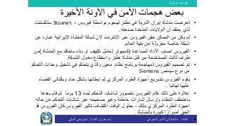 ‫الوطنية‬ ‫الجامعة‬
‫المادة‬:‫األمن‬ ‫إلى‬ ‫مقدمة‬‫السيبراني‬‫إسم‬‫المادة‬ ‫مدرس‬:‫البيلي‬ ‫يحي‬ ‫ايمن‬
•‫إيران‬ ‫منشأة‬ ‫تعرضت‬‫الذرية‬‫في‬‫نطنز‬، ‫فيروس‬ ‫بواسطة‬ ‫لهجوم‬Stuxnet‫ستكستنت‬
‫المتحدة‬ ‫الواليات‬ ‫أن‬ ‫يعتقد‬ ‫لذي‬‫صنعته‬.
•‫الفيروس‬ ‫حقن‬ ‫الممكن‬ ‫من‬ ‫يكن‬ ‫لم‬‫ا‬ ‫عبر‬‫إلنترنت‬‫الن‬‫شبكة‬‫ال‬‫اإليرانية‬ ‫منشأة‬‫ع‬‫عن‬ ‫باره‬
‫العالم‬ ‫بقية‬ ‫عن‬ ‫معزولة‬ ‫خاصة‬ ‫شبكة‬.
•‫الفيروس‬‫اصاب‬‫المساعدة‬ ‫األداة‬(‫الم‬ ‫مع‬ ‫متعاقد‬ ‫بناء‬ ‫او‬ ‫تكييف‬ ‫لعامل‬ ‫كمبيوتر‬‫نشاة‬)‫من‬
‫ثالث‬ ‫طرف‬‫منشأة‬ ‫قبل‬ ‫من‬ ‫المستخدمة‬‫نطنز‬‫ا‬ ‫دخول‬ ‫واستطاع‬‫لشبكة‬.
•‫نظام‬ ‫برنامج‬ ‫لمهاجمة‬ ‫الفيروس‬ ‫تصميم‬ ‫تم‬‫و‬ ‫معين‬‫وحدات‬ ‫تشغيل‬ ‫في‬ ‫يتحكم‬ ‫الذي‬‫ال‬‫تح‬‫كم‬
‫سيمنس‬ ‫نوع‬ ‫من‬Siemens
•‫المركزي‬ ‫الطرد‬ ‫أجهزة‬ ‫بتسريع‬ ‫الفيروس‬ ‫يقوم‬‫ثم‬‫إبطا‬‫ئها‬‫حاد‬ ‫بشكل‬‫وبالتالي‬‫القضاء‬
‫نهائيا‬ ‫عليها‬.
•، ‫ذلك‬ ‫على‬ ‫عالوة‬‫لمده‬ ‫التحكم‬ ‫شاشات‬ ‫بتصوير‬ ‫الفيروس‬ ‫قام‬13‫بعدها‬ ‫قام‬ ‫ثم‬ ‫يوما‬
‫ب‬‫خاطئة‬ ‫إشارات‬ ‫وإرسال‬ ‫النظام‬ ‫اختطف‬‫وغير‬‫ح‬ ‫عن‬ ‫التحكم‬ ‫شاشات‬ ‫عبر‬ ‫صحيحه‬‫اله‬
‫ب‬ ‫المركزي‬ ‫الطرد‬ ‫اجهزة‬‫الوقت‬ ‫بحلول‬ ، ‫ذلك‬‫اكتشاف‬‫تاثير‬‫الفي‬ ‫كان‬ ‫الفيروس‬‫قد‬ ‫روس‬
‫الحق‬‫بالمنشأة‬ ‫كبيرة‬ ‫ا‬ً‫أضرار‬.
•
‫األخيرة‬ ‫اآلونة‬ ‫في‬ ‫األمن‬ ‫هجمات‬ ‫بعض‬
 