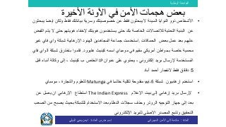 ‫الوطنية‬ ‫الجامعة‬
‫المادة‬:‫األمن‬ ‫إلى‬ ‫مقدمة‬‫السيبراني‬‫إسم‬‫المادة‬ ‫مدرس‬:‫البيلي‬ ‫يحي‬ ‫ايمن‬
•‫ول‬ ‫فقط‬ ‫بياناتك‬ ‫وسرية‬ ‫خصوصيتك‬ ‫عن‬ ‫فقط‬ ‫يبحثون‬ ‫ال‬ ‫السيئة‬ ‫النوايا‬ ‫ذوو‬ ‫األشخاص‬‫يبحثون‬ ‫ايضا‬ ‫كن‬
‫حت‬ ‫هويتهم‬ ‫إلخفاء‬ ‫هويتك‬ ‫يستخدمون‬ ‫حتى‬ ‫بك‬ ‫الخاصة‬ ‫لالتصاالت‬ ‫التحتية‬ ‫البنية‬ ‫عن‬‫القبض‬ ‫يتم‬ ‫ال‬ ‫ى‬
‫الحماقات‬ ‫بعض‬ ‫عمل‬ ‫بعد‬ ‫عليهم‬.‫واي‬ ‫شبكة‬ ‫اإلرهابية‬ ‫الهنود‬ ‫المجاهدين‬ ‫جماعة‬ ‫استخدمت‬‫فاي‬‫غ‬‫ير‬
‫كينيث‬ ‫اسمه‬ ‫مومباي‬ ‫في‬ ‫مقيم‬ ‫أمريكي‬ ‫بـمواطن‬ ‫خاصة‬ ‫محمية‬‫هايوود‬.‫قاموا‬‫باخترق‬‫شبكة‬‫ال‬‫واي‬‫فاي‬
‫عنوان‬ ‫على‬ ‫يحتوي‬ ، ‫إلكتروني‬ ‫بريد‬ ‫إلرسال‬ ‫المستخدمة‬IP‫قبل‬ ‫أنباء‬ ‫وكالة‬ ‫إلى‬ ، ‫كينيث‬ ‫ب‬ ‫الخاص‬
5‫أباد‬ ‫أحمد‬ ‫النفجار‬ ‫فقط‬ ‫دقائق‬
•‫شبكة‬ ‫ارهابيون‬ ‫استخدم‬wi-fi‫في‬ ‫خالسا‬ ‫لكلية‬ ‫مفتوحة‬Matunga‫مومباي‬ ، ‫والتجارة‬ ‫للعلوم‬
•‫اإلعالم‬ ‫بيت‬ ‫إلى‬ ‫إرهابي‬ ‫بريد‬ ‫إلرسال‬The Indian Express‫استطاع‬‫عن‬ ‫يصل‬ ‫ان‬ ‫اإلرهابي‬
‫التوجيه‬ ‫جهاز‬ ‫إلى‬ ‫بعد‬‫الروتر‬‫يصب‬ ‫بحيث‬ ‫للشبكة‬ ‫االستخدام‬ ‫بعد‬ ‫النظام‬ ‫سجالت‬ ‫وحذف‬‫الصعب‬ ‫من‬ ‫ح‬
‫اإللكتروني‬ ‫للبريد‬ ‫االصلي‬ ‫المصدر‬ ‫وتتبع‬ ‫التحقيق‬
‫األخيرة‬ ‫اآلونة‬ ‫في‬ ‫األمن‬ ‫هجمات‬ ‫بعض‬
 