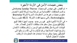 ‫الوطنية‬ ‫الجامعة‬
‫المادة‬:‫األمن‬ ‫إلى‬ ‫مقدمة‬‫السيبراني‬‫إسم‬‫المادة‬ ‫مدرس‬:‫البيلي‬ ‫يحي‬ ‫ايمن‬
•‫على‬ ‫القبض‬ ‫تم‬‫البرمجيات‬ ‫مهندس‬Asma Sandip Thorve‫على‬
‫يد‬‫االقتصادية‬ ‫المخالفات‬ ‫قسم‬‫شرطة‬ ‫من‬‫بونه‬‫لسرقة‬‫لشفرة‬‫المصدر‬
‫لشركة‬ ‫السرية‬ ‫المعلومات‬ ‫من‬ ‫وغيرها‬ ‫برمجيات‬ ‫منتج‬Brainvisa
Technologies‫والتي‬‫الشركة‬ ‫فقدت‬ ‫بسببها‬46.5‫روبية‬ ‫مليون‬
•‫األخيرة‬ ‫اآلونة‬ ‫في‬‫ظهر‬‫جديد‬ ‫فيروس‬‫الب‬ ‫نقاط‬ ‫أجهزة‬ ‫يصيب‬‫يع‬
(POS)‫ويسرق‬‫للعمالء‬ ‫االئتمان‬ ‫بطاقات‬ ‫مدفوعات‬ ‫سجل‬.‫هذه‬
‫مثل‬ ‫السرية‬ ‫البيانات‬PIN‫االئتم‬ ‫بطاقات‬ ‫وأرقام‬ ‫الرموز‬ ‫تتبع‬ ‫يتم‬‫ان‬
‫ورقم‬ ‫الصالحية‬ ‫انتهاء‬ ‫وتاريخ‬CCV‫إلى‬ ‫وإرسالها‬ ‫ذلك‬ ‫إلى‬ ‫وما‬
‫الرتكاب‬ ‫المعلومات‬ ‫هذه‬ ‫استخدام‬ ‫إساءة‬ ‫يمكن‬ ‫بحيث‬ ‫المتسللين‬
‫المالية‬ ‫االحتيال‬ ‫عمليات‬
‫األخيرة‬ ‫اآلونة‬ ‫في‬ ‫األمن‬ ‫هجمات‬ ‫بعض‬
 