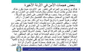 ‫الوطنية‬ ‫الجامعة‬
‫المادة‬:‫األمن‬ ‫إلى‬ ‫مقدمة‬‫السيبراني‬‫إسم‬‫المادة‬ ‫مدرس‬:‫البيلي‬ ‫يحي‬ ‫ايمن‬
•‫ه‬ ‫يكون‬ ‫حيث‬ ‫اإلنترنت‬ ‫عبر‬ ‫تتطور‬ ‫التي‬ ‫الجرائم‬ ‫من‬ ‫جديد‬ ‫نوع‬ ‫هناك‬‫ناك‬
‫تجاري‬ ‫نشاط‬‫من‬ ‫للعمل‬ ‫فرصه‬ ‫ويقدم‬ ‫محتمل‬ ‫شريك‬ ‫يطلب‬‫مع‬ ‫المنزل‬‫عدم‬
‫وجود‬‫مربحة‬ ‫عمولة‬.‫مع‬ ‫العمل‬ ‫على‬ ‫الشخص‬ ‫موافقة‬ ‫بمجرد‬، ‫الشركة‬
‫سيطلب‬ ‫المحتمل‬ ‫التجاري‬ ‫الشريك‬‫منك‬، ‫العنوان‬ ‫مثل‬ ‫التفاصيل‬‫ا‬‫رقام‬
‫الهاتف‬‫ذلك‬ ‫إلى‬ ‫وما‬ ‫الميالد‬ ‫وتاريخ‬ ‫الصورة‬ ‫وهوية‬.‫بعض‬ ‫مرور‬ ‫بعد‬
‫الشخص‬ ‫سيتلقى‬ ، ‫الوقت‬‫تعليمات‬ ‫مع‬ ‫طرد‬‫إلى‬ ‫جنبا‬ ‫التعبئة‬ ‫إعادة‬‫مع‬ ‫جنب‬
‫عناوين‬ ‫قائمة‬‫الخارج‬ ‫إلى‬ ‫الطرود‬ ‫هذه‬ ‫إرسال‬ ‫يتم‬ ‫حيث‬.‫يت‬ ‫الواقع‬ ‫في‬‫شراء‬ ‫م‬
‫السلع‬ ‫هذه‬‫تس‬ ‫يتم‬ ‫والبضائع‬ ‫المسروقة‬ ‫االئتمان‬ ‫بطاقات‬ ‫باستخدام‬‫على‬ ‫ليمها‬
‫قبل‬ ‫من‬ ‫المقدم‬ ‫العنوان‬‫الوهمية‬ ‫الشركة‬.‫ال‬ ‫التجاري‬ ‫الشريك‬ ‫يتحمل‬‫محتمل‬
‫البضاعة‬ ‫تسليم‬ ‫عنوان‬ ‫كان‬ ‫إذا‬ ‫المسؤولية‬‫تتبعه‬ ‫تم‬‫المحققين‬ ‫قبل‬ ‫من‬.‫تبد‬‫أ‬
‫عمولتك‬ ‫تصل‬ ‫عندما‬ ‫الحقيقية‬ ‫المشكلة‬.‫في‬‫شكل‬‫شيك‬‫ث‬ ‫طرف‬ ‫من‬‫الث‬‫بمبلغ‬
‫تماما‬ ‫توقعته‬ ‫ما‬ ‫عن‬ ‫زائد‬.‫ايام‬ ‫بعدة‬ ‫بعدها‬‫بإرج‬ ‫تعليمات‬ ‫تلقي‬ ‫يتم‬‫الكمية‬ ‫اع‬
‫المالية‬‫ا‬ً‫ي‬‫إلكترون‬ ‫الزائدة‬.‫بمحاولة‬ ‫قيامك‬ ‫عند‬‫الزائ‬ ‫األموال‬ ‫تحويل‬‫دة‬
، ‫ا‬ً‫ي‬‫إلكترون‬‫وهمية‬ ‫الشيك‬ ‫أن‬ ‫البنك‬ ‫سيكتشف‬‫مسؤول‬ ‫وستتحمل‬‫يه‬‫الفعل‬ ‫هذا‬.
‫األخيرة‬ ‫اآلونة‬ ‫في‬ ‫األمن‬ ‫هجمات‬ ‫بعض‬
 