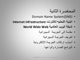 ‫الثانية‬ ‫المحاضرة‬
•Domain Name System(DNS)
•‫البنية‬‫التحتيه‬‫لألنترنت‬Internet Infrastructure
•‫العالمية‬ ‫الويب‬ ‫شبكة‬World Wide Web
•‫الجريمة‬ ‫إلى‬ ‫مقدمة‬‫السيبرانية‬
•‫السيبرانية‬ ‫الجريمة‬ ‫تعريف‬
•‫الجريمة‬ ‫ارتكاب‬ ‫أسباب‬‫اإللكترونية‬
•‫الضارة‬ ‫البرامج‬‫وأنواعها‬
‫السيبراني‬ ‫األمن‬-‫م‬/‫البيلي‬ ‫أيمن‬-‫للتواصل‬7729154451
 
