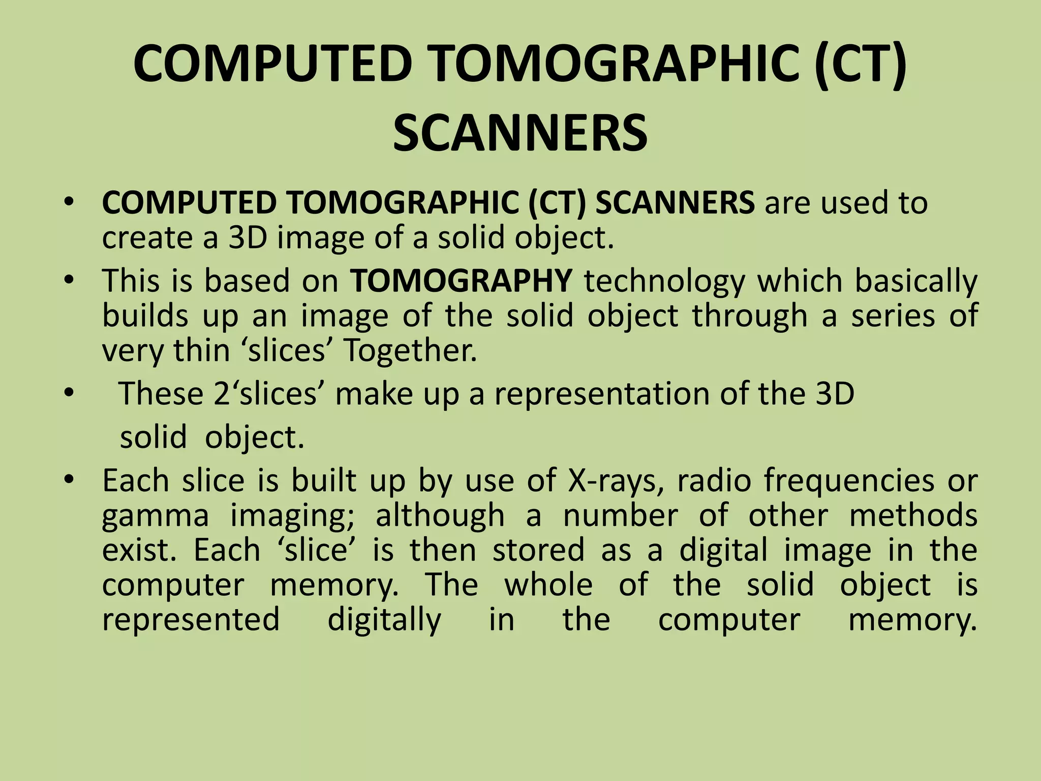 COMPUTED TOMOGRAPHIC (CT)
SCANNERS
• COMPUTED TOMOGRAPHIC (CT) SCANNERS are used to
create a 3D image of a solid object.
• This is based on TOMOGRAPHY technology which basically
builds up an image of the solid object through a series of
very thin ‘slices’ Together.
• These 2‘slices’ make up a representation of the 3D
solid object.
• Each slice is built up by use of X-rays, radio frequencies or
gamma imaging; although a number of other methods
exist. Each ‘slice’ is then stored as a digital image in the
computer memory. The whole of the solid object is
represented digitally in the computer memory.
 