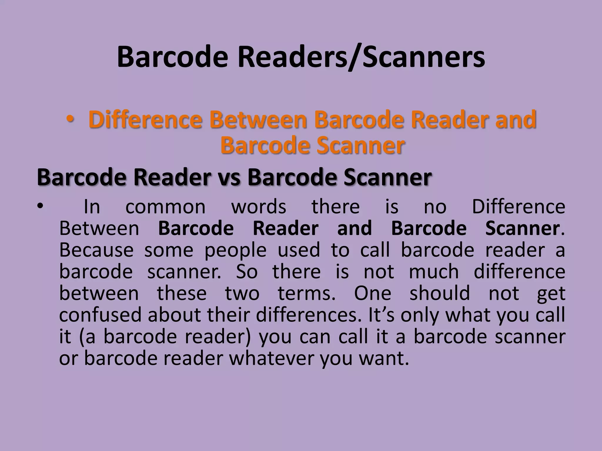 Barcode Readers/Scanners
• Difference Between Barcode Reader and
Barcode Scanner
Barcode Reader vs Barcode Scanner
• In common words there is no Difference
Between Barcode Reader and Barcode Scanner.
Because some people used to call barcode reader a
barcode scanner. So there is not much difference
between these two terms. One should not get
confused about their differences. It’s only what you call
it (a barcode reader) you can call it a barcode scanner
or barcode reader whatever you want.
 
