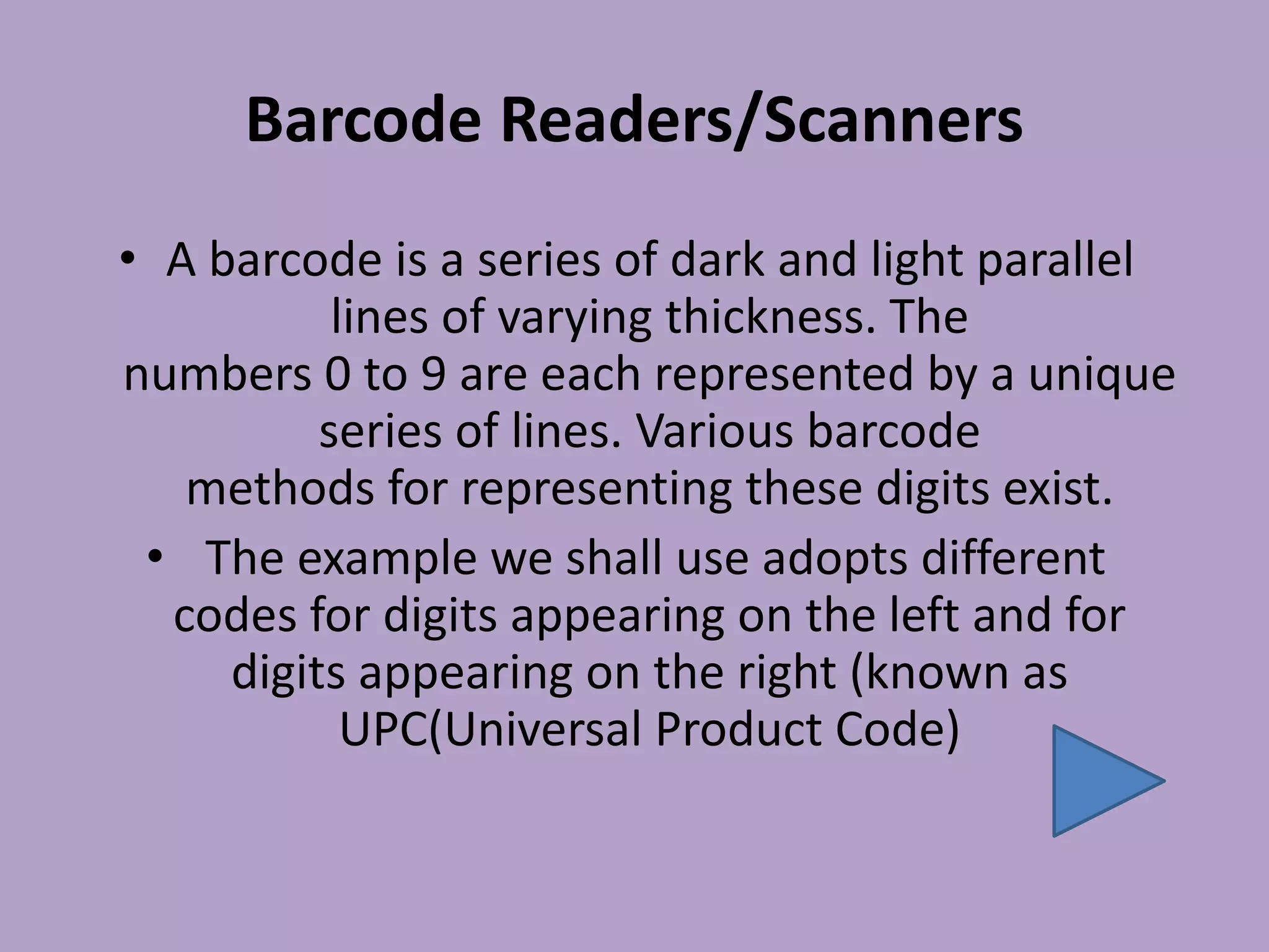 Barcode Readers/Scanners
• A barcode is a series of dark and light parallel
lines of varying thickness. The
numbers 0 to 9 are each represented by a unique
series of lines. Various barcode
methods for representing these digits exist.
• The example we shall use adopts different
codes for digits appearing on the left and for
digits appearing on the right (known as
UPC(Universal Product Code)
 