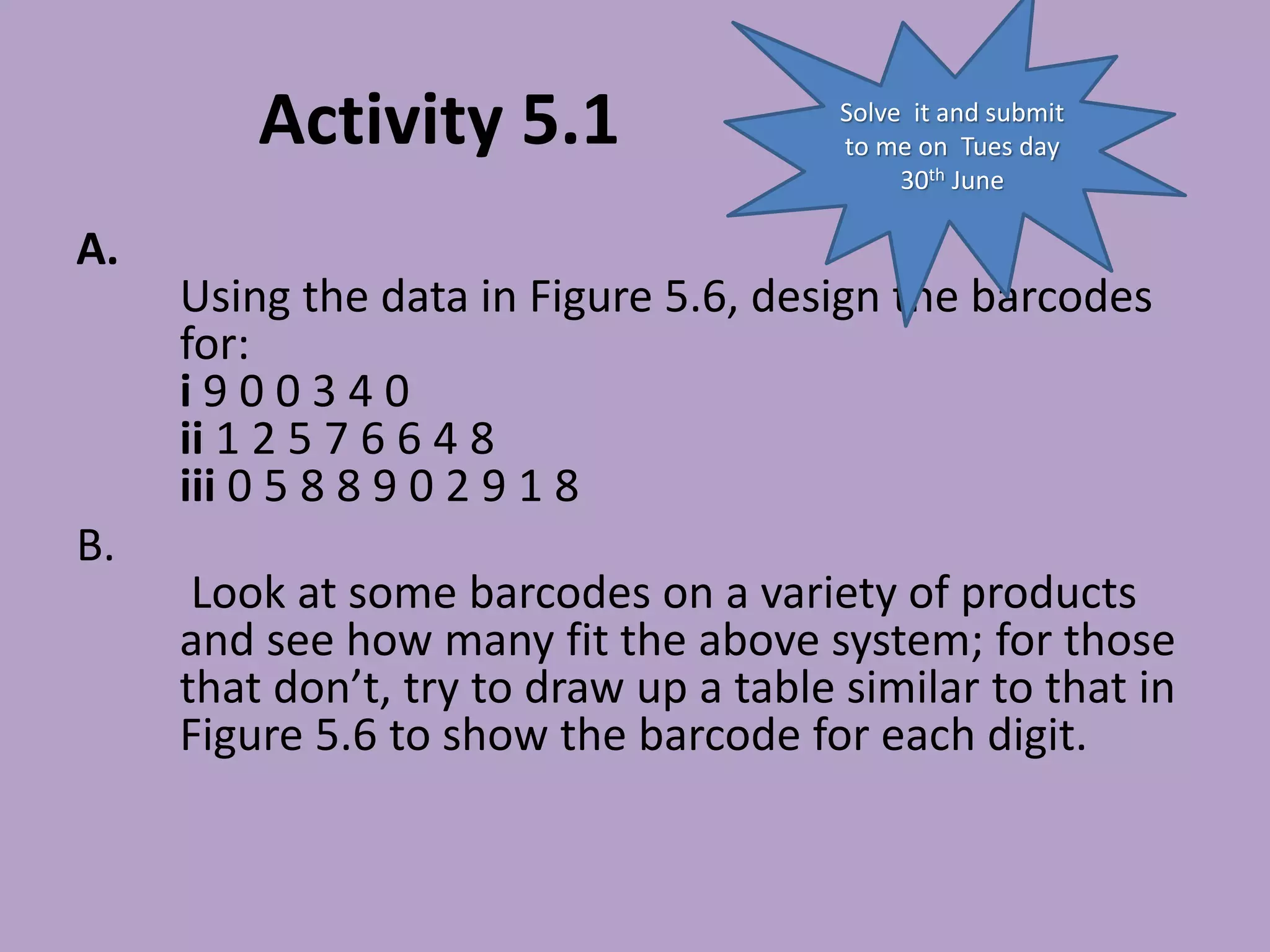 Activity 5.1
A.
Using the data in Figure 5.6, design the barcodes
for:
i 9 0 0 3 4 0
ii 1 2 5 7 6 6 4 8
iii 0 5 8 8 9 0 2 9 1 8
B.
Look at some barcodes on a variety of products
and see how many fit the above system; for those
that don’t, try to draw up a table similar to that in
Figure 5.6 to show the barcode for each digit.
Solve it and submit
to me on Tues day
30th June
 