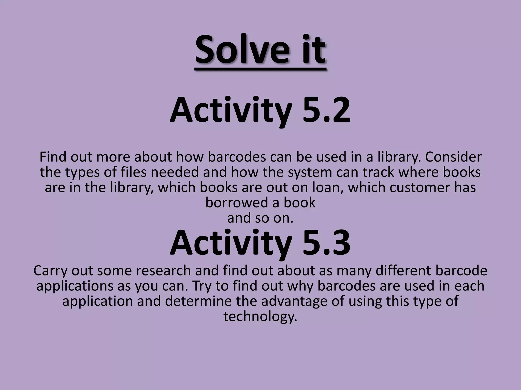 Solve it
Activity 5.2
Find out more about how barcodes can be used in a library. Consider
the types of files needed and how the system can track where books
are in the library, which books are out on loan, which customer has
borrowed a book
and so on.
Activity 5.3
Carry out some research and find out about as many different barcode
applications as you can. Try to find out why barcodes are used in each
application and determine the advantage of using this type of
technology.
 