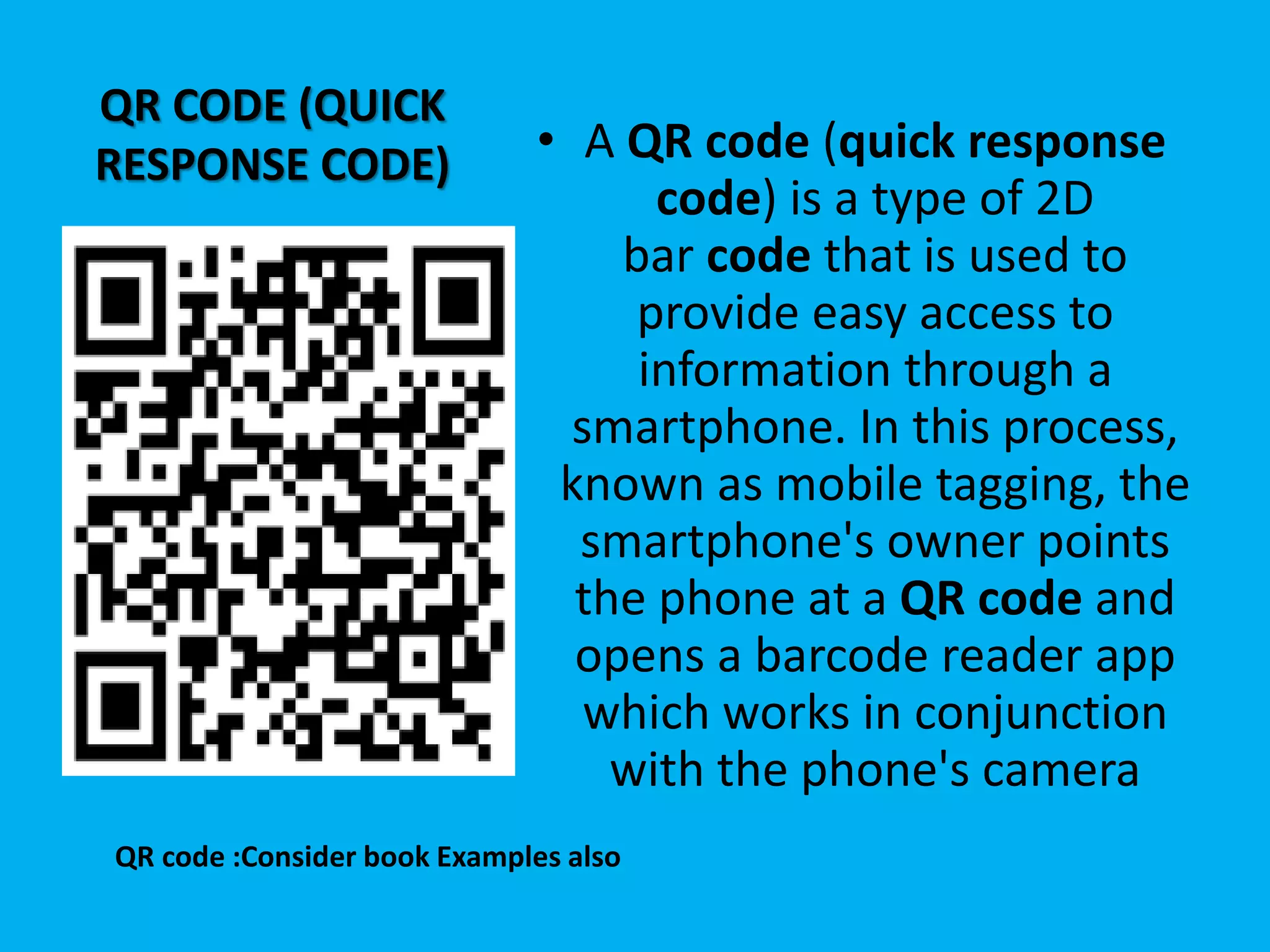 QR CODE (QUICK
RESPONSE CODE) • A QR code (quick response
code) is a type of 2D
bar code that is used to
provide easy access to
information through a
smartphone. In this process,
known as mobile tagging, the
smartphone's owner points
the phone at a QR code and
opens a barcode reader app
which works in conjunction
with the phone's camera
QR code :Consider book Examples also
 