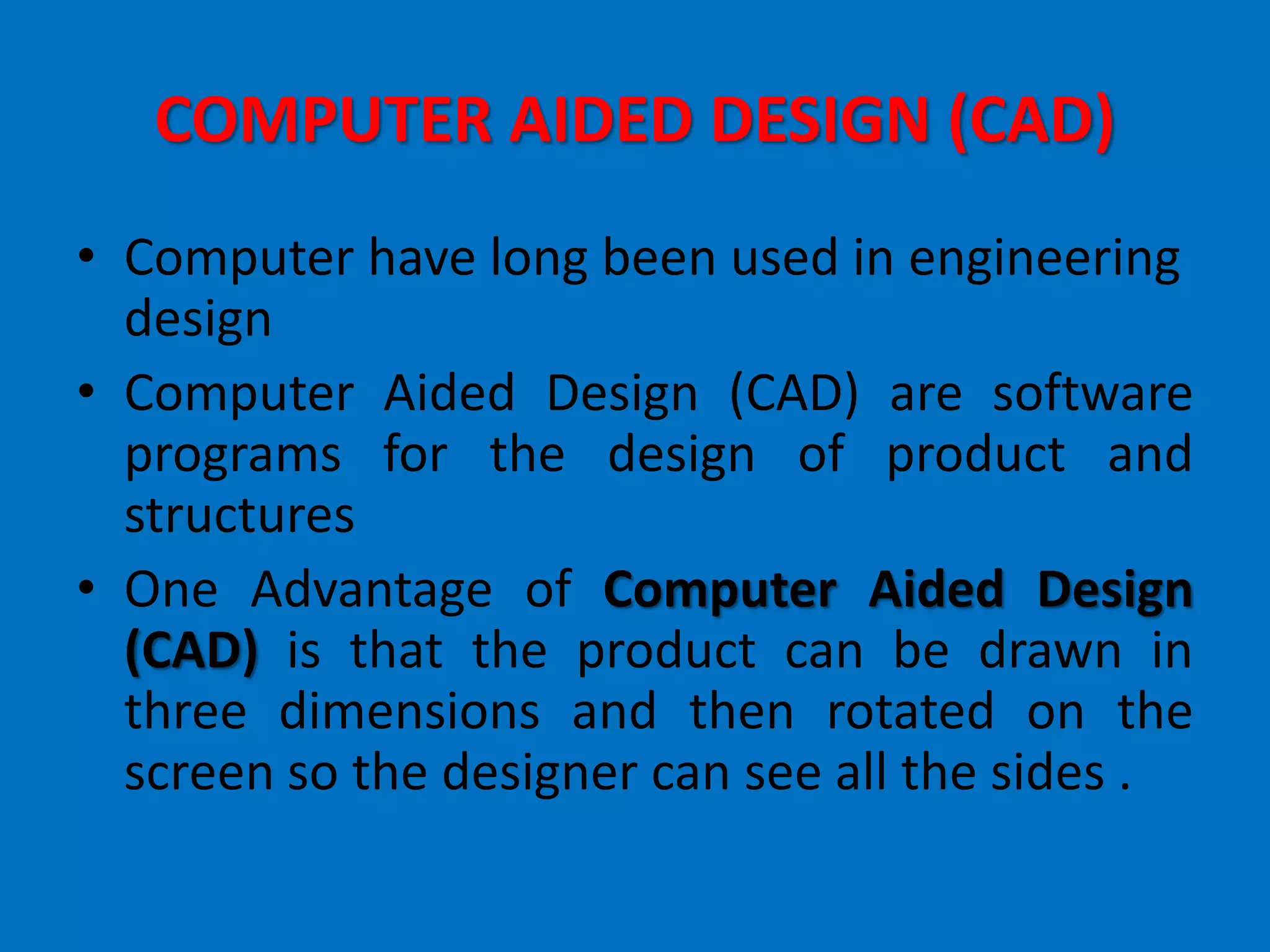 COMPUTER AIDED DESIGN (CAD)
• Computer have long been used in engineering
design
• Computer Aided Design (CAD) are software
programs for the design of product and
structures
• One Advantage of Computer Aided Design
(CAD) is that the product can be drawn in
three dimensions and then rotated on the
screen so the designer can see all the sides .
 