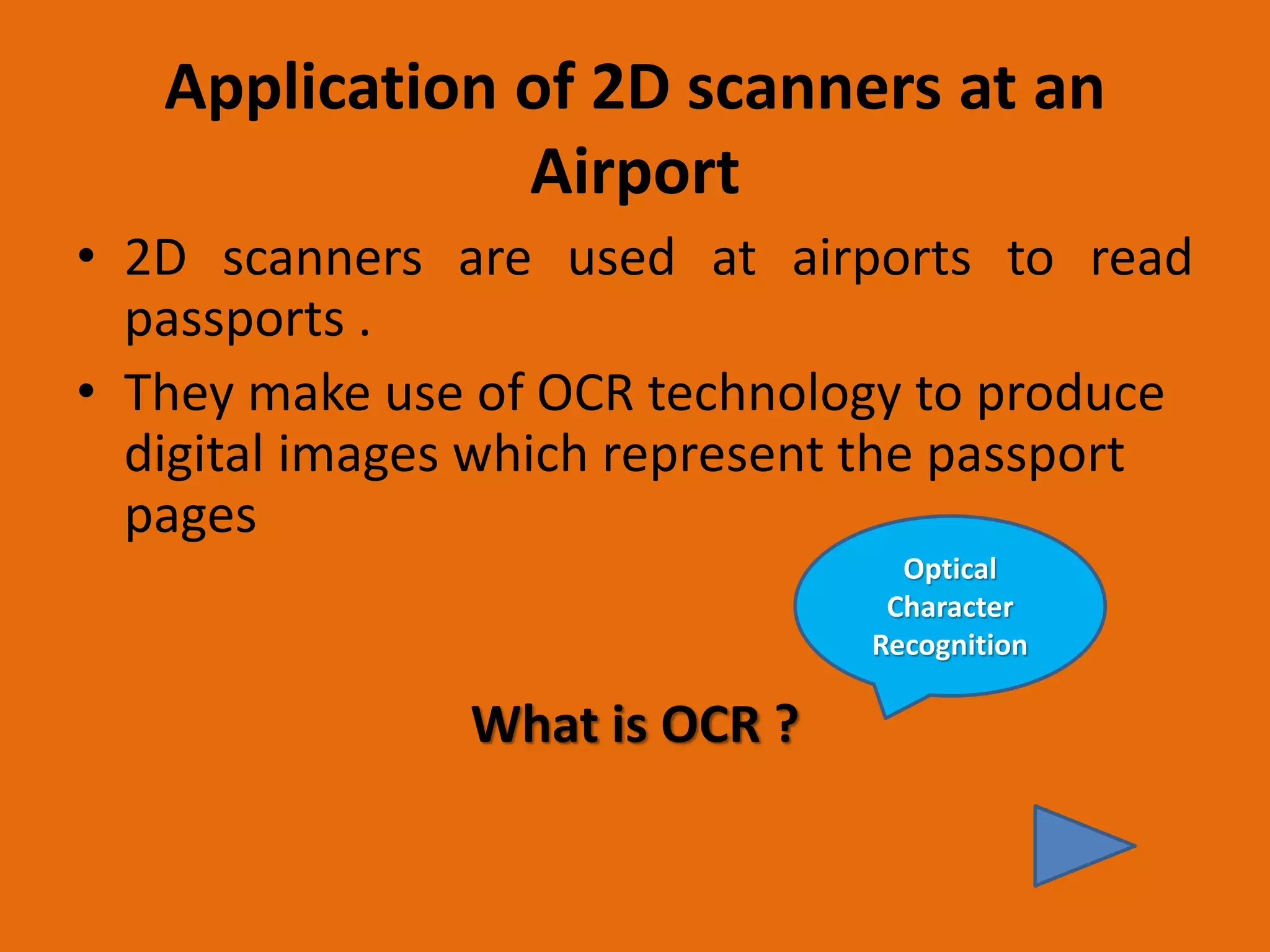 Application of 2D scanners at an
Airport
• 2D scanners are used at airports to read
passports .
• They make use of OCR technology to produce
digital images which represent the passport
pages
What is OCR ?
Optical
Character
Recognition
 