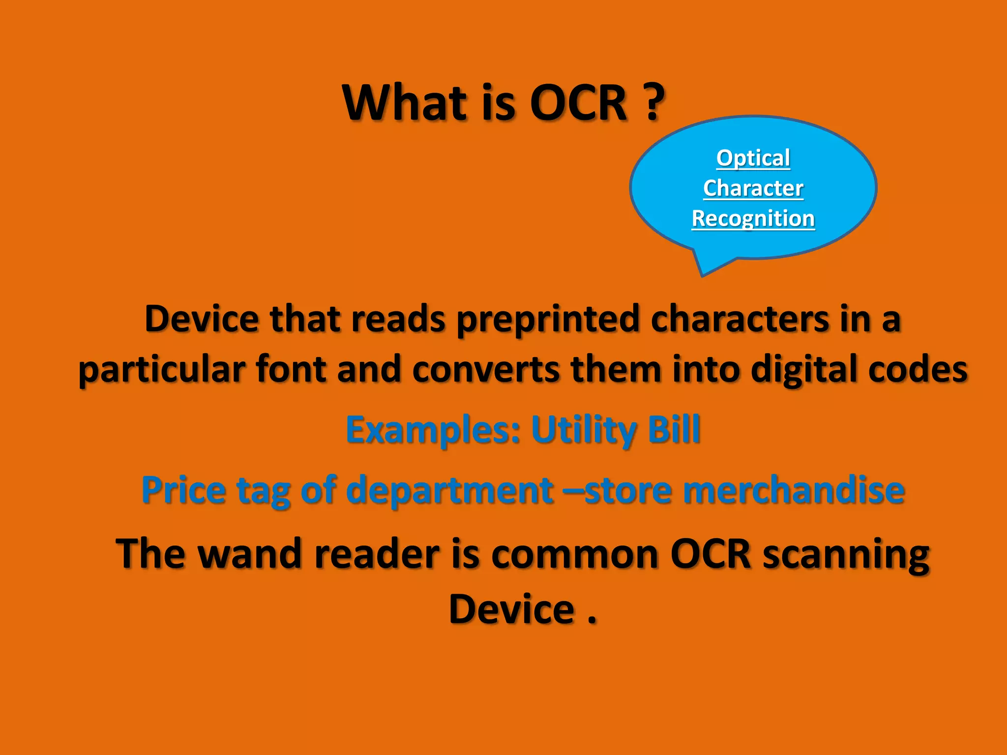 What is OCR ?
Device that reads preprinted characters in a
particular font and converts them into digital codes
Examples: Utility Bill
Price tag of department –store merchandise
The wand reader is common OCR scanning
Device .
Optical
Character
Recognition
 