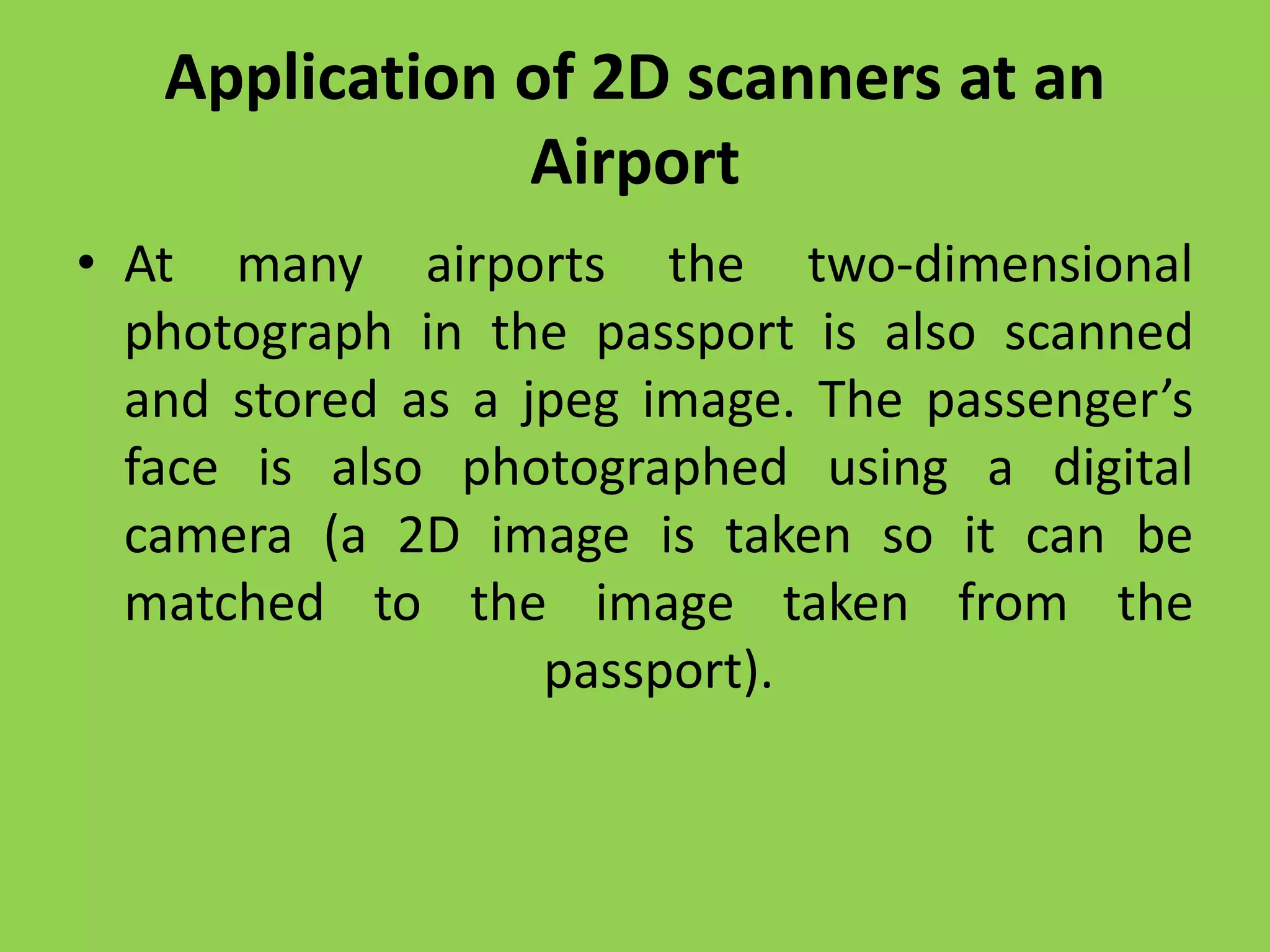 Application of 2D scanners at an
Airport
• At many airports the two-dimensional
photograph in the passport is also scanned
and stored as a jpeg image. The passenger’s
face is also photographed using a digital
camera (a 2D image is taken so it can be
matched to the image taken from the
passport).
 