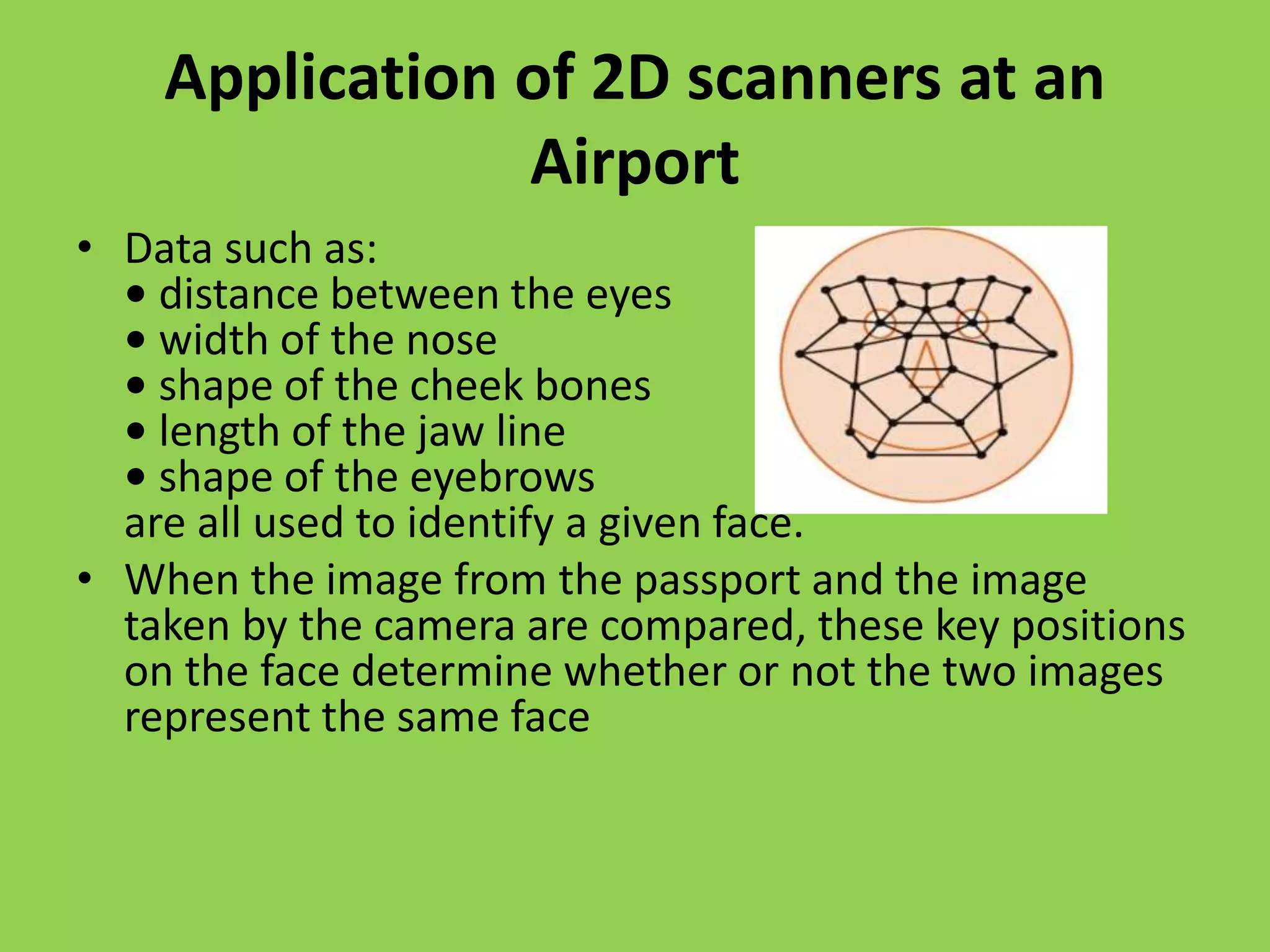 Application of 2D scanners at an
Airport
• Data such as:
• distance between the eyes
• width of the nose
• shape of the cheek bones
• length of the jaw line
• shape of the eyebrows
are all used to identify a given face.
• When the image from the passport and the image
taken by the camera are compared, these key positions
on the face determine whether or not the two images
represent the same face
 