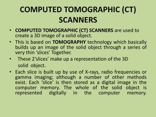 COMPUTED TOMOGRAPHIC (CT)
SCANNERS
• COMPUTED TOMOGRAPHIC (CT) SCANNERS are used to
create a 3D image of a solid object.
• This is based on TOMOGRAPHY technology which basically
builds up an image of the solid object through a series of
very thin ‘slices’ Together.
• These 2‘slices’ make up a representation of the 3D
solid object.
• Each slice is built up by use of X-rays, radio frequencies or
gamma imaging; although a number of other methods
exist. Each ‘slice’ is then stored as a digital image in the
computer memory. The whole of the solid object is
represented digitally in the computer memory.
 