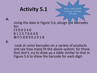 Activity 5.1
A.
Using the data in Figure 5.6, design the barcodes
for:
i 9 0 0 3 4 0
ii 1 2 5 7 6 6 4 8
iii 0 5 8 8 9 0 2 9 1 8
B.
Look at some barcodes on a variety of products
and see how many fit the above system; for those
that don’t, try to draw up a table similar to that in
Figure 5.6 to show the barcode for each digit.
Solve it and submit
to me on Tues day
30th June
 