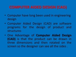 COMPUTER AIDED DESIGN (CAD)
• Computer have long been used in engineering
design
• Computer Aided Design (CAD) are software
programs for the design of product and
structures
• One Advantage of Computer Aided Design
(CAD) is that the product can be drawn in
three dimensions and then rotated on the
screen so the designer can see all the sides .
 