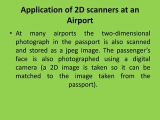 Application of 2D scanners at an
Airport
• At many airports the two-dimensional
photograph in the passport is also scanned
and stored as a jpeg image. The passenger’s
face is also photographed using a digital
camera (a 2D image is taken so it can be
matched to the image taken from the
passport).
 