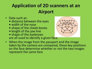 Application of 2D scanners at an
Airport
• Data such as:
• distance between the eyes
• width of the nose
• shape of the cheek bones
• length of the jaw line
• shape of the eyebrows
are all used to identify a given face.
• When the image from the passport and the image
taken by the camera are compared, these key positions
on the face determine whether or not the two images
represent the same face
 