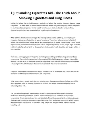 Quit Smoking Cigarettes Aid - The Truth About
Smoking Cigarettes and Lung Illness
It is hard to believe that in the 21st century anybody can believe that smoking cigarettes does not create
lung illness. Can there really be individuals available that believe it is just a conspiracy theory composed
by pharmaceutical companies? I'm not exactly sure, however it is incredible the amount of new
cigarette smokers there are, provided all the installing scientific evidence.
What is it that attracts individuals to get that first cigarette as well as light it up, knowing they are
increasing their danger of obtaining all type of conditions? There have to be numerous behavioral
studies that information the how as well as why individuals start to smoke. Peer pressure, a need to suit,
inquisitiveness, disobedience or simply plain culture are probably the top factors people begin to smoke,
but that's not what will certainly be discussed here. Instead, allow's talk about the cold tough realities of
lung condition.
There are 2 primary players on the planet of smoking relevant lung conditions: lung cancer and also
emphysema. The medical neighborhood informs us that 90% of all lung cancers cells are triggered by
smoking. Let that set in for a minute - 90% of all lung cancer cells. Certainly a smoker will certainly have
a much higher threat for this type of cancer than somebody that never ever smoked.
Evasion is the solitary greatest means to reduce a person's risk for developing lung cancer cells. We all
recognize what takes place when someone gets lung cancer.
What occurs when a person stops cigarette smoking, does their danger reduction for lung cancer? For
those who have given up smoking cigarettes for 10 years, the danger for establishing lung cancer
reduces by about 33%.
The 2nd primary lung illness is emphysema or as it is commonly referred to, COPD (Persistent
Obstructive Pulmonary Condition). COPD is even more of a course of conditions that consist of
emphysema, chronic bronchitis and also bronchiectasis. These illness are certainly persistent, because
their signs and symptoms continue or proceed with time. They are likewise obstructive, which suggests
they obstruct the circulation of air out of the lungs. Simply put, they can inhale, but have trouble
breathing out.
 