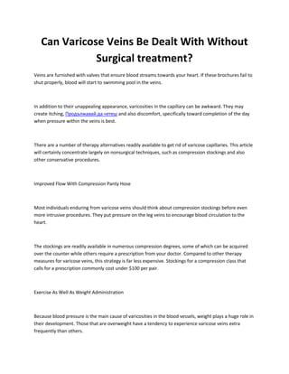 Can Varicose Veins Be Dealt With Without
Surgical treatment?
Veins are furnished with valves that ensure blood streams towards your heart. If these brochures fail to
shut properly, blood will start to swimming pool in the veins.
In addition to their unappealing appearance, varicosities in the capillary can be awkward. They may
create itching, Продължавай да четеш and also discomfort, specifically toward completion of the day
when pressure within the veins is best.
There are a number of therapy alternatives readily available to get rid of varicose capillaries. This article
will certainly concentrate largely on nonsurgical techniques, such as compression stockings and also
other conservative procedures.
Improved Flow With Compression Panty Hose
Most individuals enduring from varicose veins should think about compression stockings before even
more intrusive procedures. They put pressure on the leg veins to encourage blood circulation to the
heart.
The stockings are readily available in numerous compression degrees, some of which can be acquired
over the counter while others require a prescription from your doctor. Compared to other therapy
measures for varicose veins, this strategy is far less expensive. Stockings for a compression class that
calls for a prescription commonly cost under $100 per pair.
Exercise As Well As Weight Administration
Because blood pressure is the main cause of varicosities in the blood vessels, weight plays a huge role in
their development. Those that are overweight have a tendency to experience varicose veins extra
frequently than others.
 