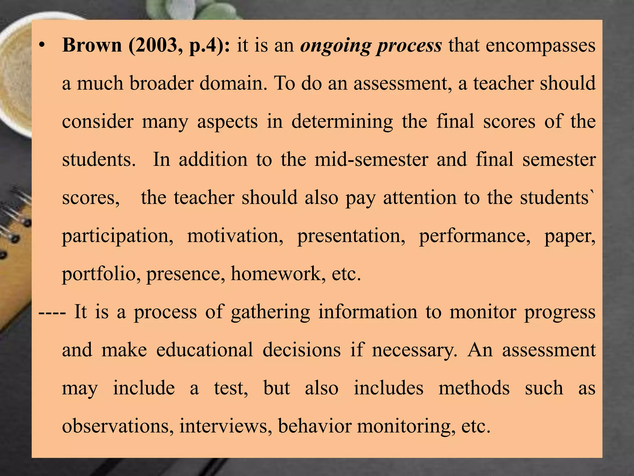 • Brown (2003, p.4): it is an ongoing process that encompasses
a much broader domain. To do an assessment, a teacher should
consider many aspects in determining the final scores of the
students. In addition to the mid-semester and final semester
scores, the teacher should also pay attention to the students`
participation, motivation, presentation, performance, paper,
portfolio, presence, homework, etc.
---- It is a process of gathering information to monitor progress
and make educational decisions if necessary. An assessment
may include a test, but also includes methods such as
observations, interviews, behavior monitoring, etc.
 