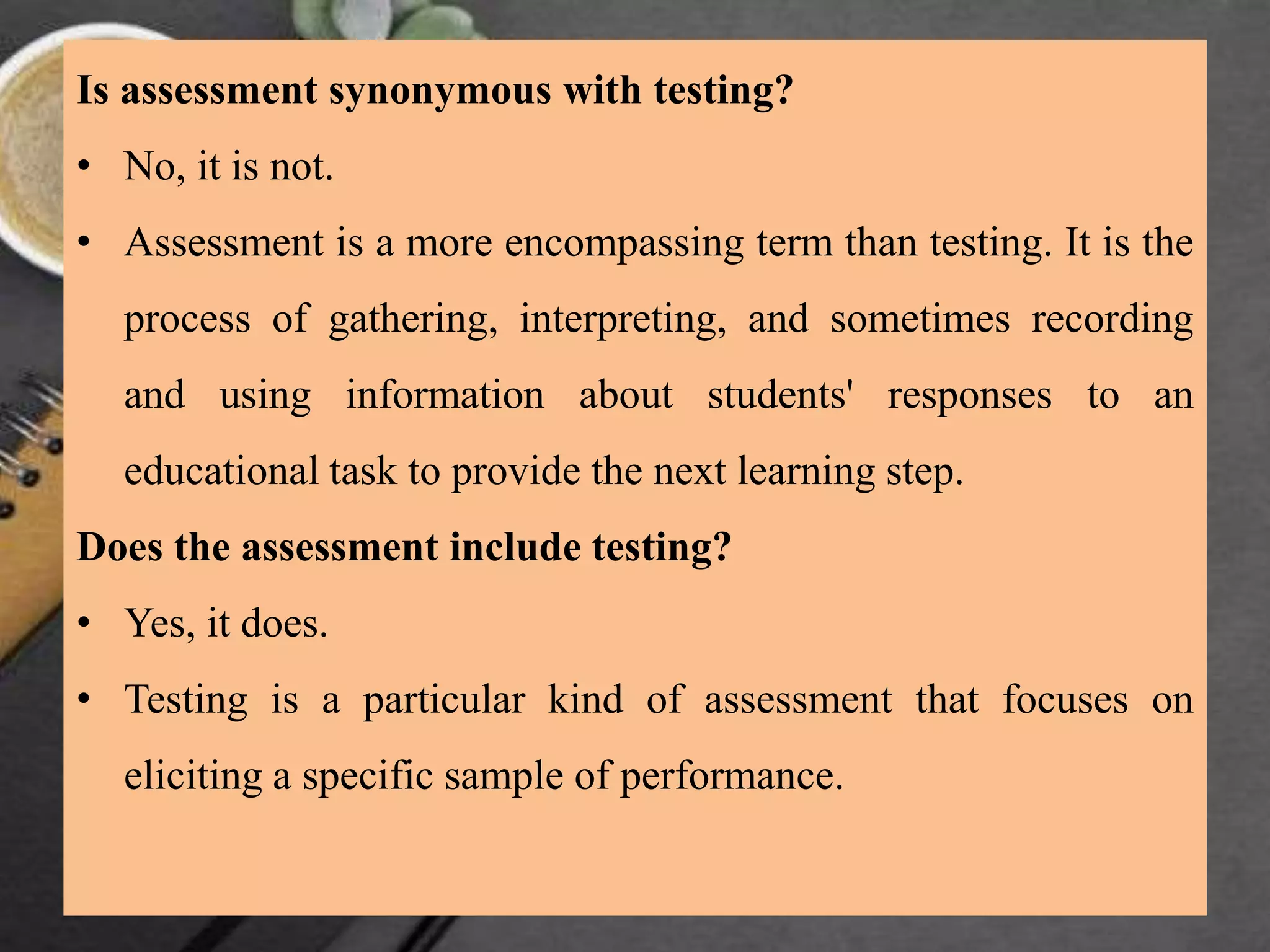 Is assessment synonymous with testing?
• No, it is not.
• Assessment is a more encompassing term than testing. It is the
process of gathering, interpreting, and sometimes recording
and using information about students' responses to an
educational task to provide the next learning step.
Does the assessment include testing?
• Yes, it does.
• Testing is a particular kind of assessment that focuses on
eliciting a specific sample of performance.
 