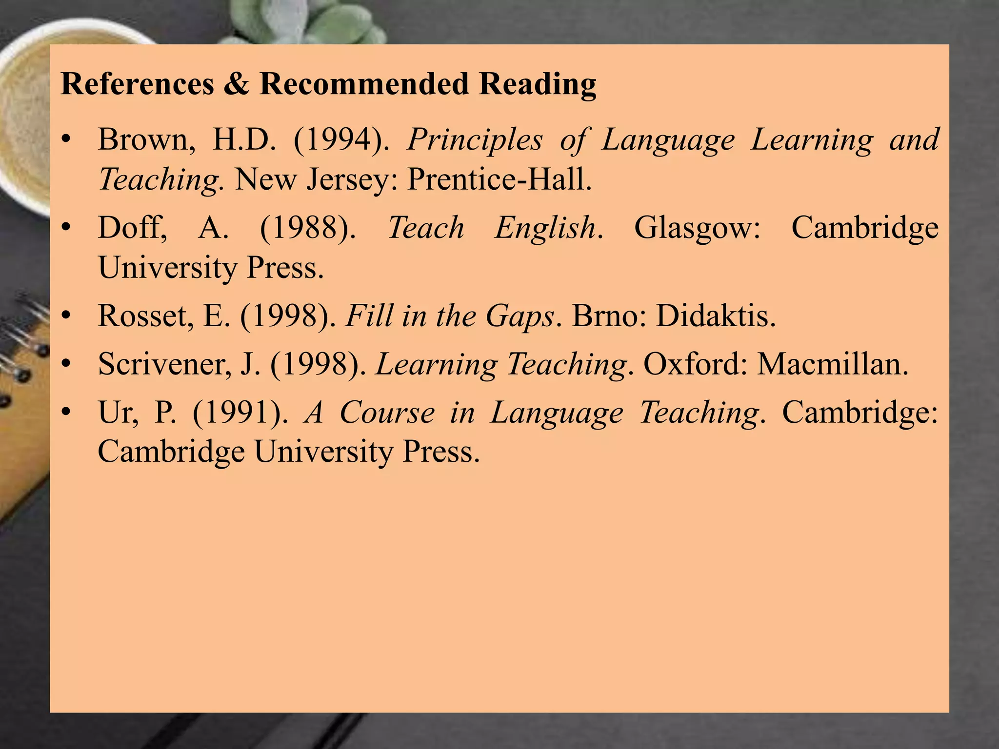 References & Recommended Reading
• Brown, H.D. (1994). Principles of Language Learning and
Teaching. New Jersey: Prentice-Hall.
• Doff, A. (1988). Teach English. Glasgow: Cambridge
University Press.
• Rosset, E. (1998). Fill in the Gaps. Brno: Didaktis.
• Scrivener, J. (1998). Learning Teaching. Oxford: Macmillan.
• Ur, P. (1991). A Course in Language Teaching. Cambridge:
Cambridge University Press.
 