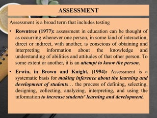 ASSESSMENT
Assessment is a broad term that includes testing
• Rowntree (1977): assessment in education can be thought of
as occurring whenever one person, in some kind of interaction,
direct or indirect, with another, is conscious of obtaining and
interpreting information about the knowledge and
understanding of abilities and attitudes of that other person. To
some extent or another, it is an attempt to know the person.
• Erwin, in Brown and Knight, (1994): Assessment is a
systematic basis for making inference about the learning and
development of students… the process of defining, selecting,
designing, collecting, analyzing, interpreting, and using the
information to increase students' learning and development.
 